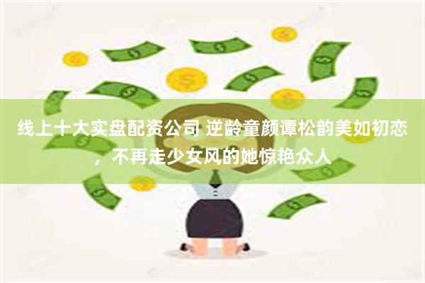 线上十大实盘配资公司 逆龄童颜谭松韵美如初恋，不再走少女风的她惊艳众人