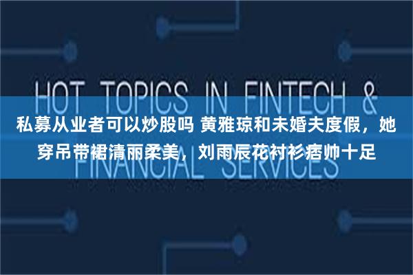 私募从业者可以炒股吗 黄雅琼和未婚夫度假，她穿吊带裙清丽柔美，刘雨辰花衬衫痞帅十足