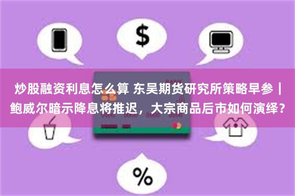 炒股融资利息怎么算 东吴期货研究所策略早参｜鲍威尔暗示降息将推迟，大宗商品后市如何演绎？