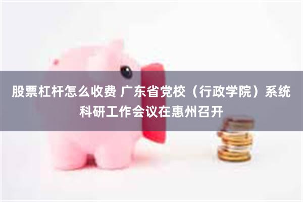 股票杠杆怎么收费 广东省党校（行政学院）系统科研工作会议在惠州召开
