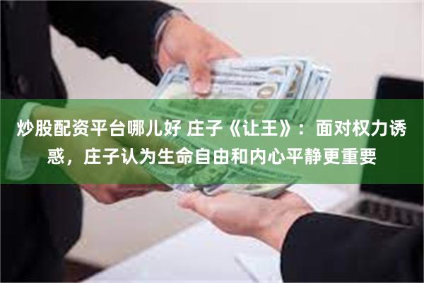 炒股配资平台哪儿好 庄子《让王》：面对权力诱惑，庄子认为生命自由和内心平静更重要