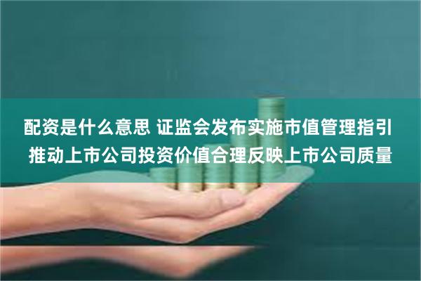 配资是什么意思 证监会发布实施市值管理指引 推动上市公司投资价值合理反映上市公司质量
