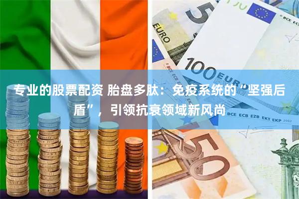 专业的股票配资 胎盘多肽：免疫系统的“坚强后盾”，引领抗衰领域新风尚