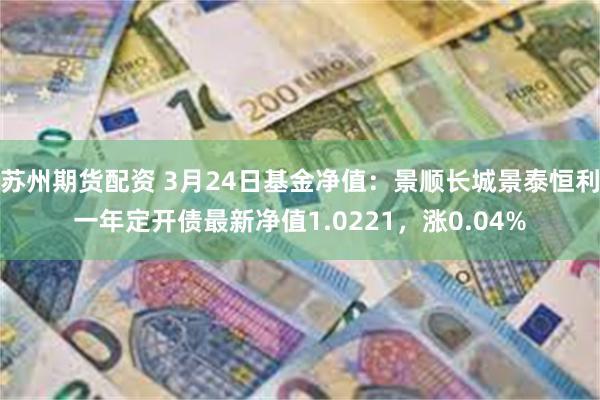 苏州期货配资 3月24日基金净值：景顺长城景泰恒利一年定开债最新净值1.0221，涨0.04%