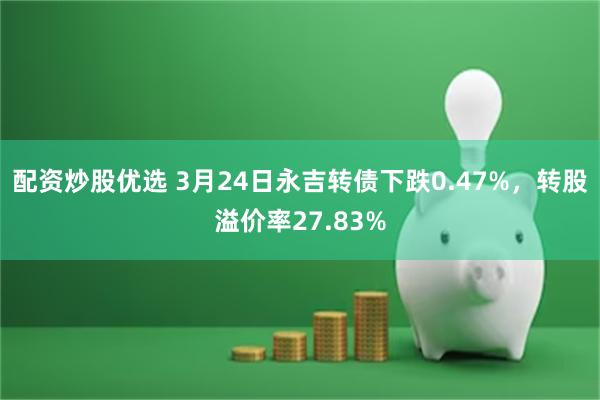 配资炒股优选 3月24日永吉转债下跌0.47%，转股溢价率27.83%