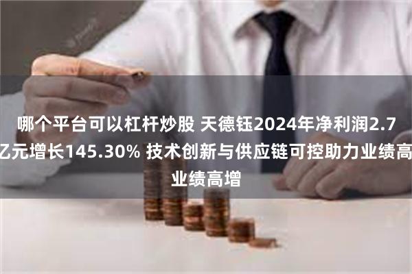 哪个平台可以杠杆炒股 天德钰2024年净利润2.75亿元增长145.30% 技术创新与供应链可控助力业绩高增