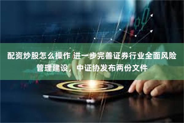 配资炒股怎么操作 进一步完善证券行业全面风险管理建设，中证协发布两份文件