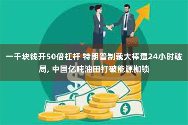 一千块钱开50倍杠杆 特朗普制裁大棒遭24小时破局, 中国亿吨油田打破能源枷锁