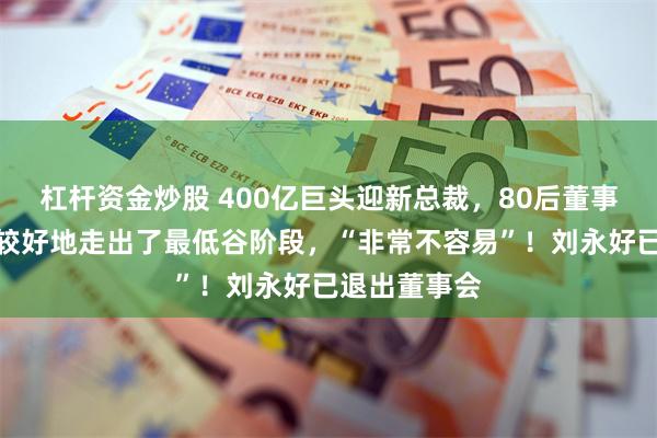 杠杆资金炒股 400亿巨头迎新总裁，80后董事长发声：比较好地走出了最低谷阶段，“非常不容易”！刘永好已退出董事会