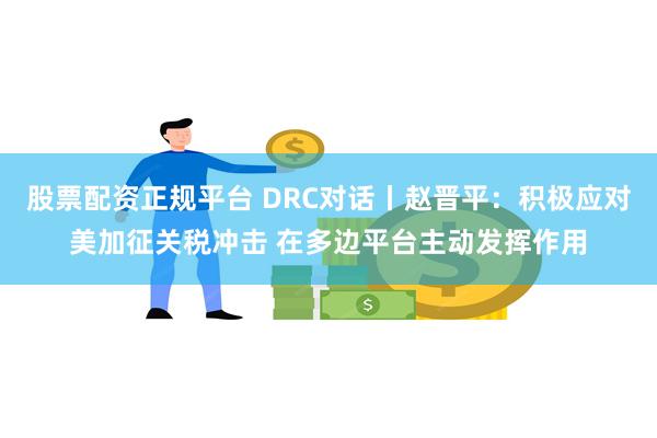 股票配资正规平台 DRC对话丨赵晋平：积极应对美加征关税冲击 在多边平台主动发挥作用