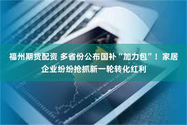福州期货配资 多省份公布国补“加力包”！家居企业纷纷抢抓新一轮转化红利