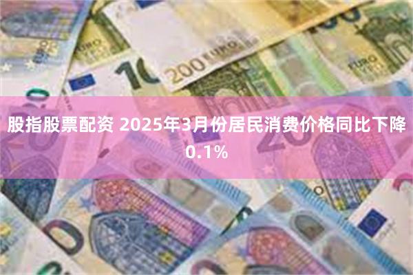 股指股票配资 2025年3月份居民消费价格同比下降0.1%