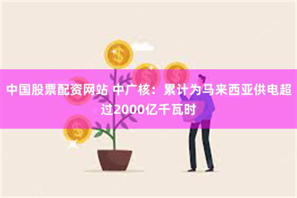 中国股票配资网站 中广核：累计为马来西亚供电超过2000亿千瓦时