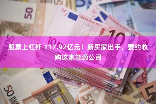 股票上杠杆 117.92亿元！新买家出手，要约收购这家能源公司