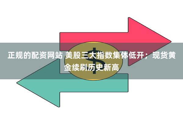 正规的配资网站 美股三大指数集体低开；现货黄金续刷历史新高