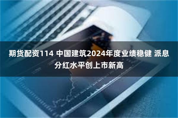 期货配资114 中国建筑2024年度业绩稳健 派息分红水平创上市新高