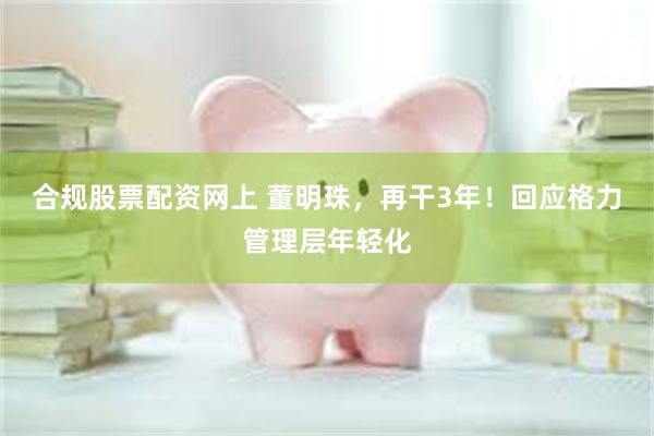 合规股票配资网上 董明珠，再干3年！回应格力管理层年轻化