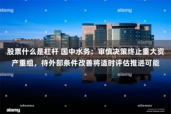 股票什么是杠杆 国中水务：审慎决策终止重大资产重组，待外部条件改善将适时评估推进可能