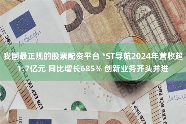 我国最正规的股票配资平台 *ST导航2024年营收超1.7亿元 同比增长685% 创新业务齐头并进