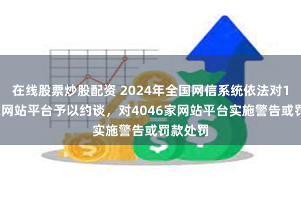 在线股票炒股配资 2024年全国网信系统依法对11159家网站平台予以约谈，对4046家网站平台实施警告或罚款处罚