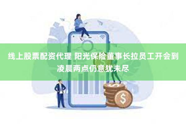线上股票配资代理 阳光保险董事长拉员工开会到凌晨两点仍意犹未尽