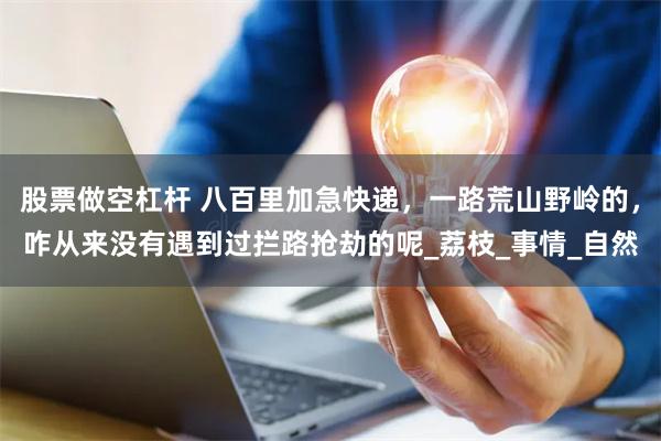 股票做空杠杆 八百里加急快递，一路荒山野岭的，咋从来没有遇到过拦路抢劫的呢_荔枝_事情_自然
