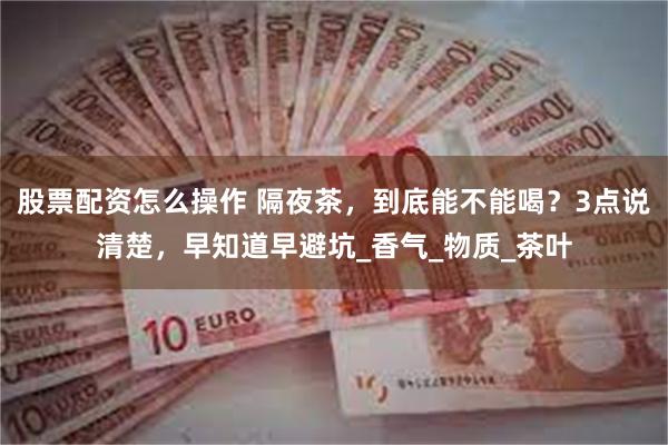 股票配资怎么操作 隔夜茶，到底能不能喝？3点说清楚，早知道早避坑_香气_物质_茶叶