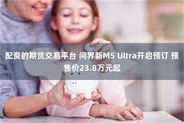 配资的期货交易平台 问界新M5 Ultra开启预订 预售价23.8万元起