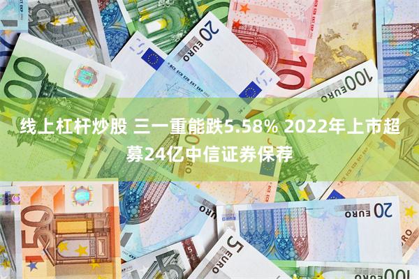线上杠杆炒股 三一重能跌5.58% 2022年上市超募24亿中信证券保荐