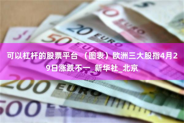 可以杠杆的股票平台 （图表）欧洲三大股指4月29日涨跌不一_新华社_北京