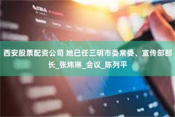 西安股票配资公司 她已任三明市委常委、宣传部部长_张炜琳_会议_陈列平