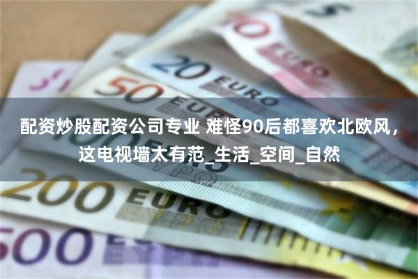 配资炒股配资公司专业 难怪90后都喜欢北欧风，这电视墙太有范_生活_空间_自然