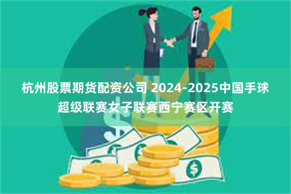 杭州股票期货配资公司 2024-2025中国手球超级联赛女子联赛西宁赛区开赛