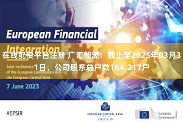 在线配资平台注册 广汇能源：截止至2025年03月31日，公司股东总户数164,217户