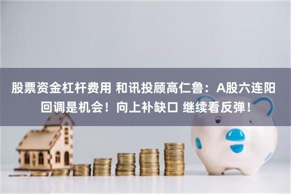 股票资金杠杆费用 和讯投顾高仁鲁：A股六连阳 回调是机会！向上补缺口 继续看反弹！