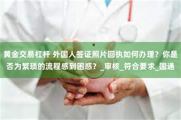 黄金交易杠杆 外国人签证照片回执如何办理？你是否为繁琐的流程感到困惑？_审核_符合要求_国通