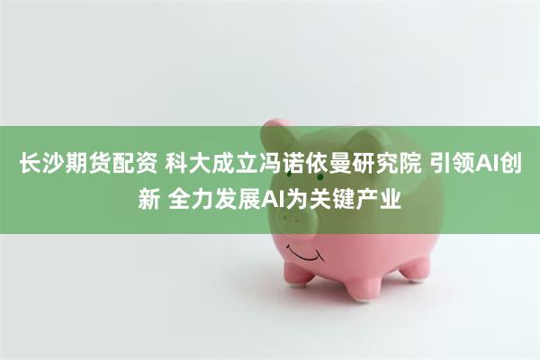 长沙期货配资 科大成立冯诺依曼研究院 引领AI创新 全力发展AI为关键产业