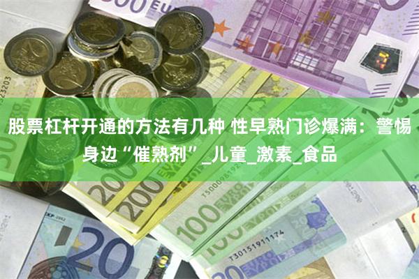 股票杠杆开通的方法有几种 性早熟门诊爆满：警惕身边“催熟剂”_儿童_激素_食品
