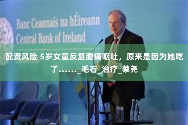 配资风险 5岁女童反复腹痛呕吐，原来是因为她吃了……_毛石_治疗_蔡尧