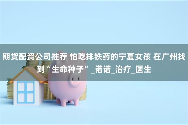 期货配资公司推荐 怕吃排铁药的宁夏女孩 在广州找到“生命种子”_诺诺_治疗_医生