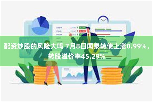 配资炒股的风险大吗 7月8日闻泰转债上涨0.99%，转股溢价率45.29%
