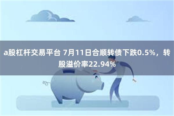 a股杠杆交易平台 7月11日合顺转债下跌0.5%，转股溢价率22.94%