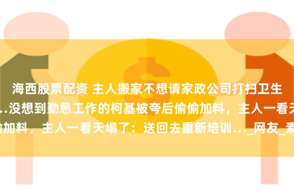 海西股票配资 主人搬家不想请家政公司打扫卫生，直接让家中逆子上工…没想到勤恳工作的柯基被夸后偷偷加料，主人一看天塌了：送回去重新培训…_网友_素材_毛器