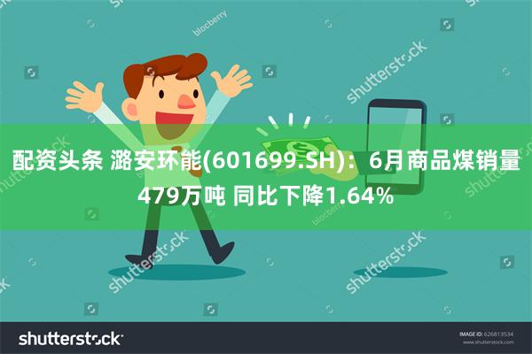 配资头条 潞安环能(601699.SH)：6月商品煤销量479万吨 同比下降1.64%