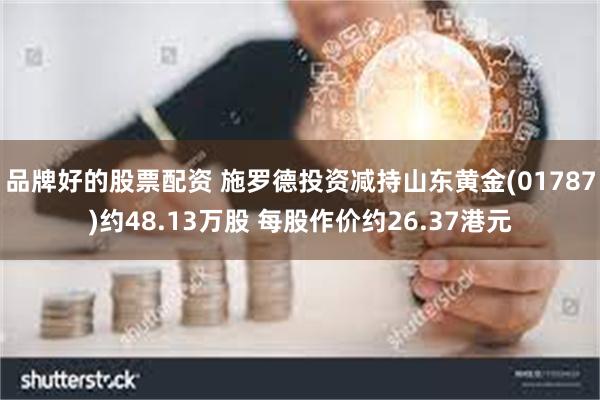 品牌好的股票配资 施罗德投资减持山东黄金(01787)约48.13万股 每股作价约26.37港元