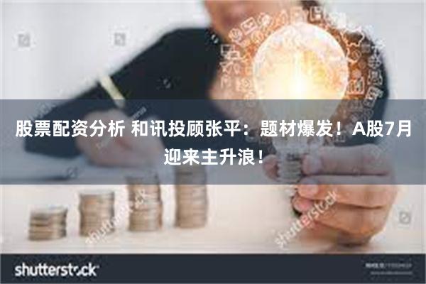 股票配资分析 和讯投顾张平：题材爆发！A股7月迎来主升浪！