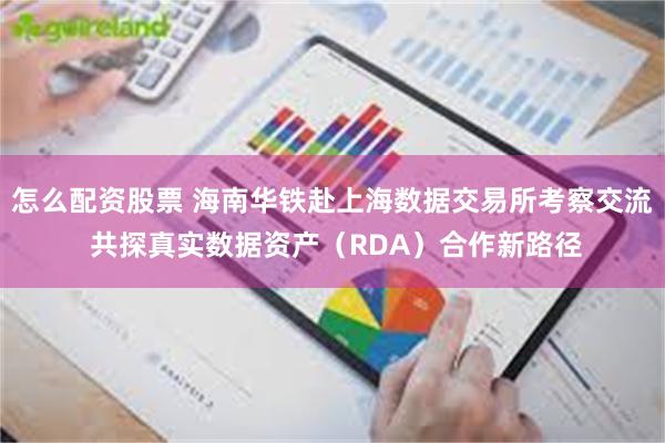 怎么配资股票 海南华铁赴上海数据交易所考察交流 共探真实数据资产（RDA）合作新路径
