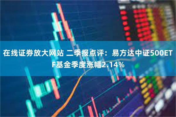 在线证劵放大网站 二季报点评：易方达中证500ETF基金季度涨幅2.14%