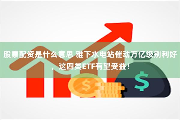 股票配资是什么意思 雅下水电站催动万亿级别利好，这四类ETF有望受益！