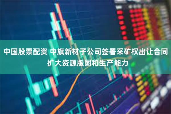 中国股票配资 中旗新材子公司签署采矿权出让合同  扩大资源版图和生产能力
